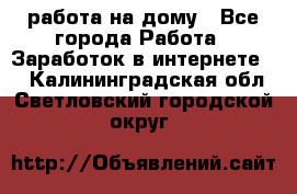 работа на дому - Все города Работа » Заработок в интернете   . Калининградская обл.,Светловский городской округ 